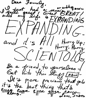 Dear Family, I just had a session an auditing session I feel great! Great GREAT! and my life is EXPANDING EXPANDING - and it's ALL SCIENTOLOG [sic] Hurry Up! Hurry, Hurry Be a friend to yourselves - Get into this stuff NOW - It's more precious than gold it's the best thing that's ever ever ever ever come along. Love, Susan. 